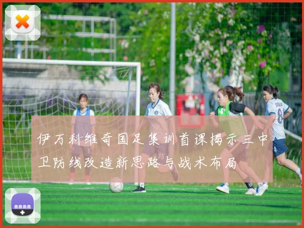 伊万科维奇国足集训首课揭示三中卫防线改造新思路与战术布局