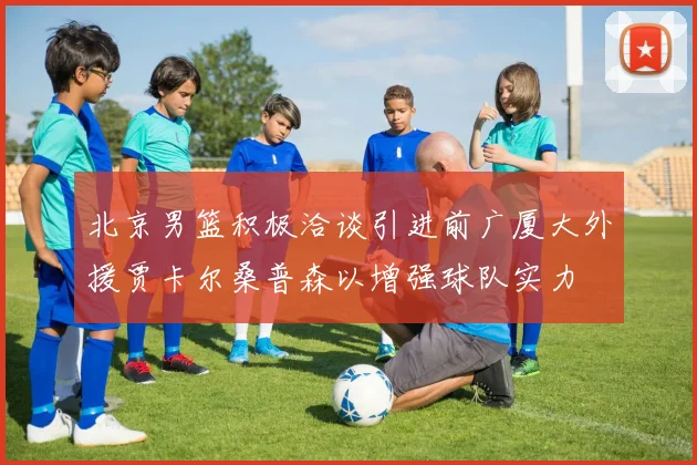北京男篮积极洽谈引进前广厦大外援贾卡尔桑普森以增强球队实力