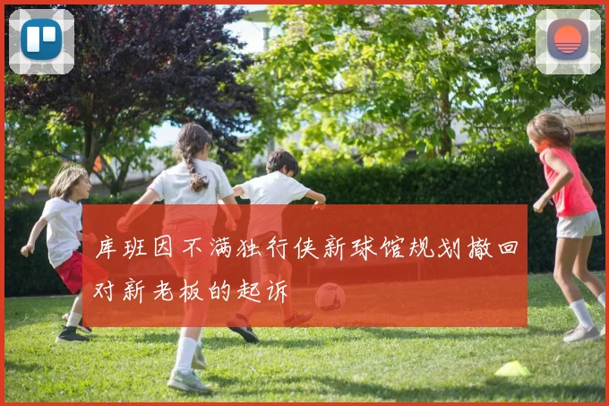 库班因不满独行侠新球馆规划撤回对新老板的起诉