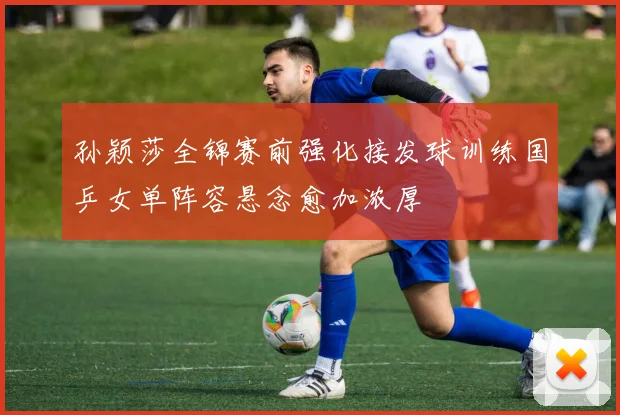 孙颖莎全锦赛前强化接发球训练国乒女单阵容悬念愈加浓厚