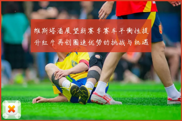 维斯塔潘展望新赛季赛车平衡性提升红牛再创圈速优势的挑战与机遇