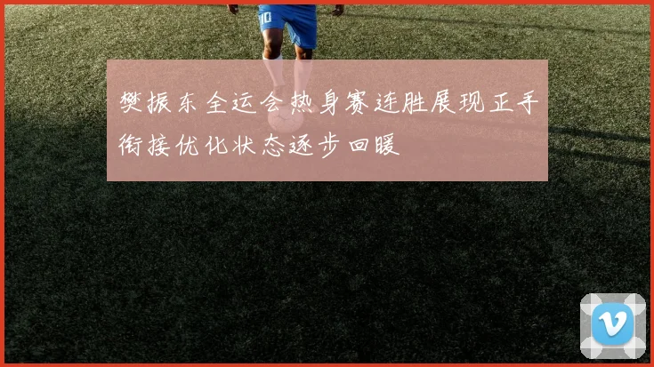 樊振东全运会热身赛连胜展现正手衔接优化状态逐步回暖