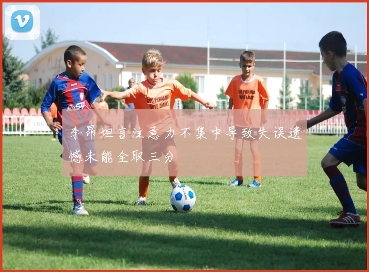 李昂坦言注意力不集中导致失误遗憾未能全取三分