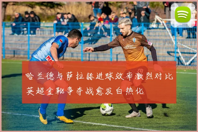 哈兰德与萨拉赫进球效率激烈对比英超金靴争夺战愈发白热化