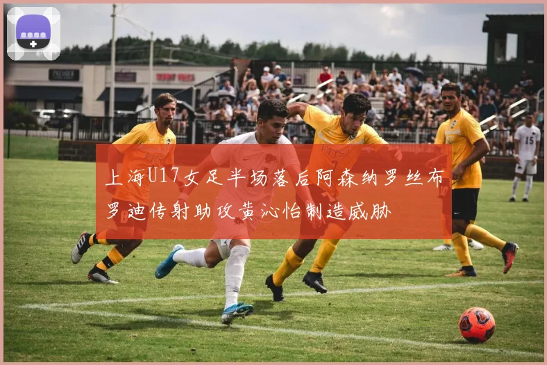 上海U17女足半场落后阿森纳罗丝布罗迪传射助攻黄沁怡制造威胁
