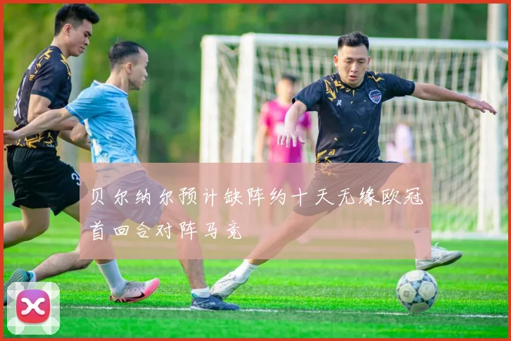 贝尔纳尔预计缺阵约十天无缘欧冠首回合对阵马竞