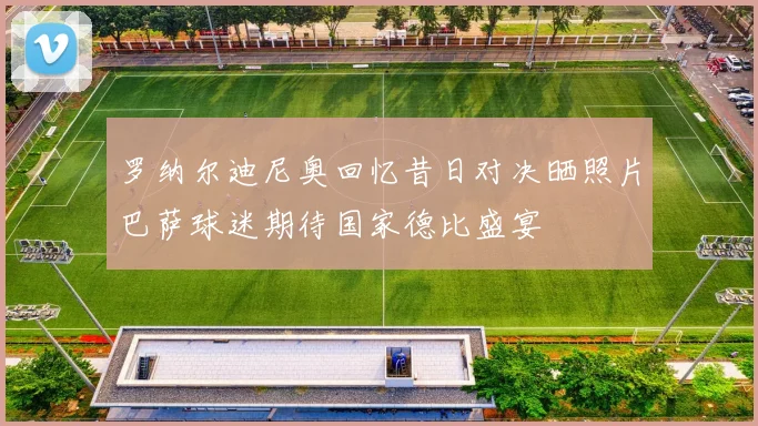 罗纳尔迪尼奥回忆昔日对决晒照片巴萨球迷期待国家德比盛宴