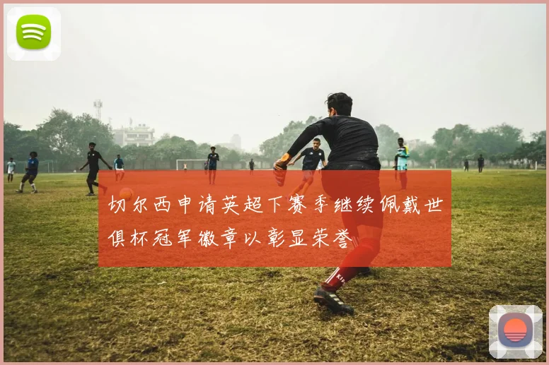 切尔西申请英超下赛季继续佩戴世俱杯冠军徽章以彰显荣誉